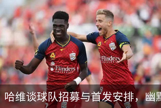 哈维谈球队招募与首发安排，幽默中透露战术玄机